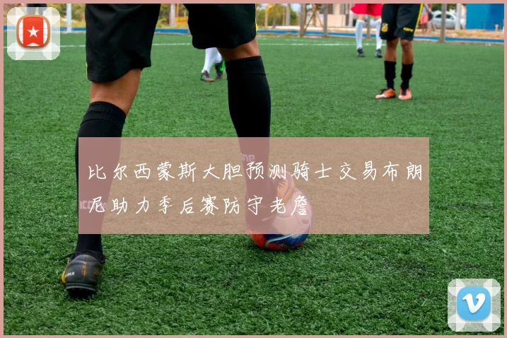 比尔西蒙斯大胆预测骑士交易布朗尼助力季后赛防守老詹