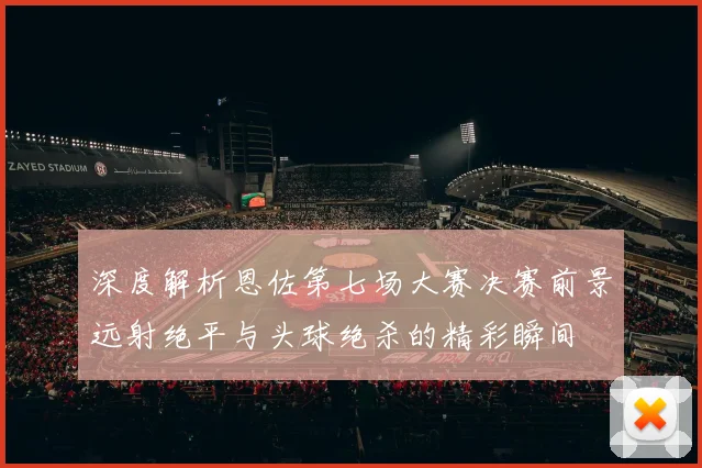 深度解析恩佐第七场大赛决赛前景远射绝平与头球绝杀的精彩瞬间