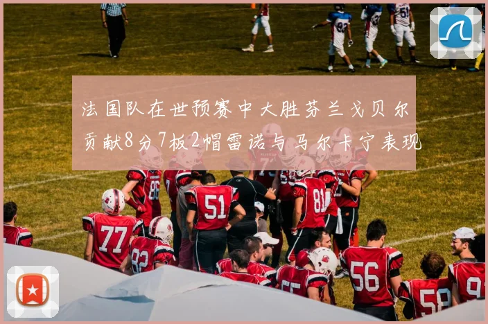 法国队在世预赛中大胜芬兰戈贝尔贡献8分7板2帽雷诺与马尔卡宁表现抢眼