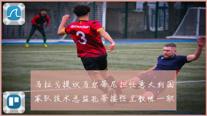 马拉戈提议马尔蒂尼担任意大利国家队技术总监孔蒂接任主教练一职