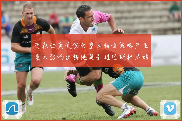 阿森西奥受伤对皇马转会策略产生重大影响出售他是引进巴斯托尼的前提条件