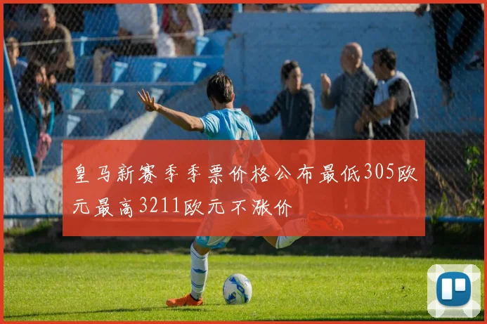 皇马新赛季季票价格公布最低305欧元最高3211欧元不涨价