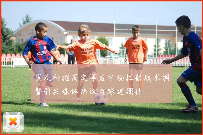 国足补招周定洋后中场拦截战术调整引发媒体热议与球迷期待