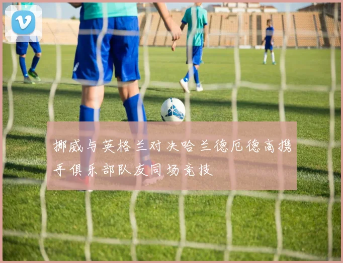 挪威与英格兰对决哈兰德厄德高携手俱乐部队友同场竞技