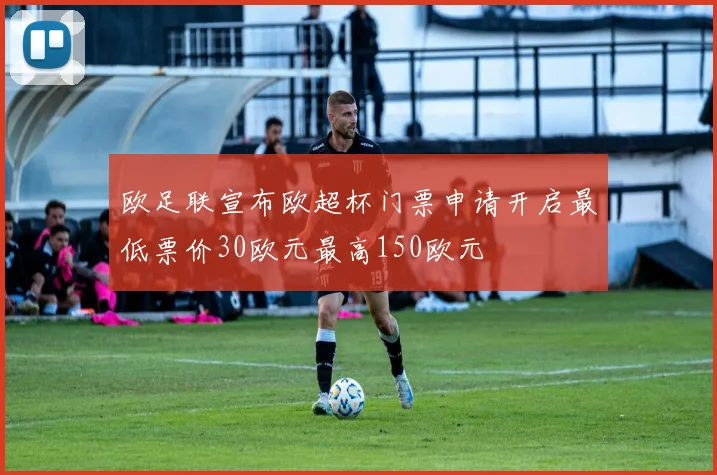 欧足联宣布欧超杯门票申请开启最低票价30欧元最高150欧元