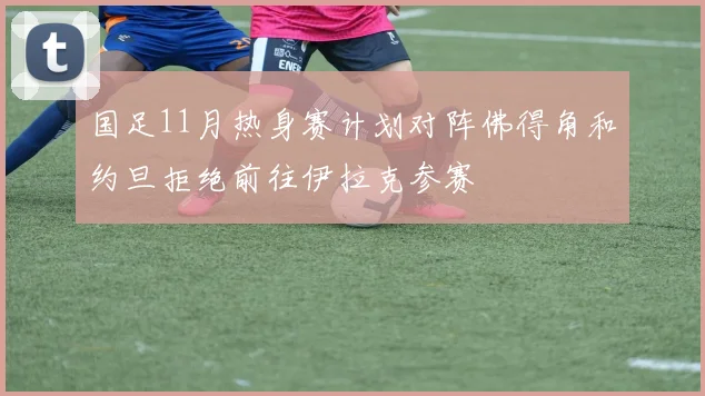 国足11月热身赛计划对阵佛得角和约旦拒绝前往伊拉克参赛